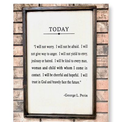 17x25 wooden sign reads TODAY….  “I will not worry. I will not be afraid. I will not give way to anger. I will not yield to envy, jealousy, or hatred. I will be kind to every man, woman and child with whom I come in contact. I will be cheerful and hopeful. I will trust in God and bravely face the future." ~George L. Perin 